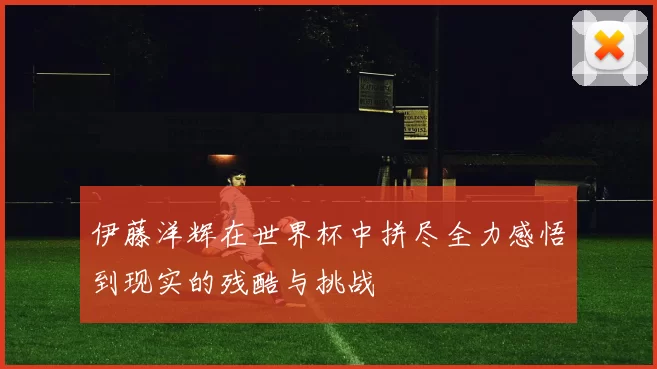 伊藤洋辉在世界杯中拼尽全力感悟到现实的残酷与挑战