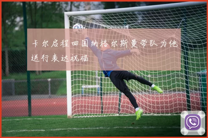 卡尔启程回国纳格尔斯曼带队为他送行表达祝福